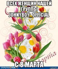 Всех женщин нашей группы johnyboy_official С 8 марта
