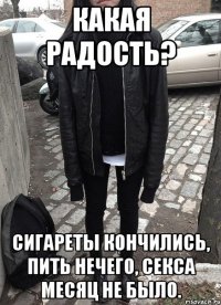 Какая радость? Сигареты кончились, пить нечего, секса месяц не было.