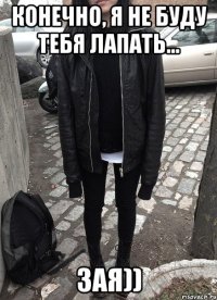 КОНЕЧНО, я не буду тебя лапать... ЗАЯ))