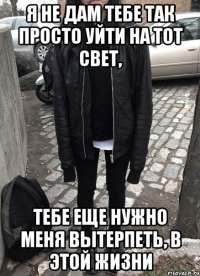 Я не дам тебе так просто уйти на тот свет, тебе еще нужно меня вытерпеть, в этой жизни