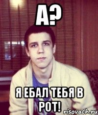 А? Я ебал тебя в рот!