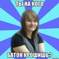 ты на кого батон крошишь?