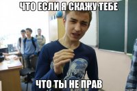 ЧТО ЕСЛИ Я СКАЖУ ТЕБЕ ЧТО ТЫ НЕ ПРАВ