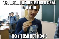 ТЫ ПРИВОДИШЬ МЕНЯ К СЕБЕ ДОМОЙ НО У ТЕБЯ НЕТ КОФЕ