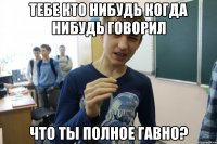 ТЕБЕ КТО НИБУДЬ КОГДА НИБУДЬ ГОВОРИЛ ЧТО ТЫ ПОЛНОЕ ГАВНО?