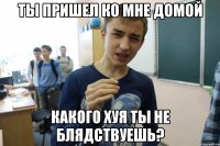 ТЫ ПРИШЕЛ КО МНЕ ДОМОЙ КАКОГО ХУЯ ТЫ НЕ БЛЯДСТВУЕШЬ?