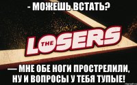 - Можешь встать? — Мне обе ноги прострелили, ну и вопросы у тебя тупые!