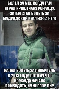 Болел за МЮ, когда там играл Криштиану Роналду, затем стал болеть за мадридский Реал из-за него Начал болеть за Ливерпуль в 2013 году, потому что команда начала побеждать, ну не глор ли?