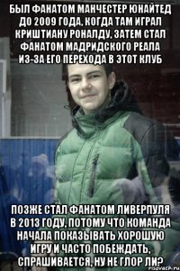 Был фанатом Манчестер Юнайтед до 2009 года, когда там играл Криштиану Роналду, затем стал фанатом мадридского Реала из-за его перехода в этот клуб Позже стал фанатом Ливерпуля в 2013 году, потому что команда начала показывать хорошую игру и часто побеждать, спрашивается, ну не глор ли?