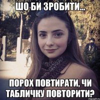 Шо би зробити... порох повтирати, чи табличку повторити?