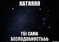 КАТЯЯЯЯ ТЫ САМА БЕСПОДОБНОСТЬЬЬ