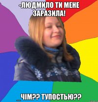 -Людмило ти мене заразила! _Чім?? Тупостью??