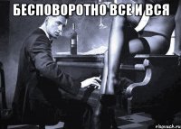 бесповоротно все и вся 