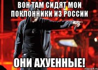 вон там сидят мои поклонники из россии они ахуенные!