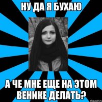 НУ ДА Я БУХАЮ А ЧЕ МНЕ ЕЩЕ НА ЭТОМ ВЕНИКЕ ДЕЛАТЬ?