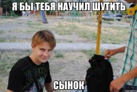 Я бы тебя научил шутить сынок