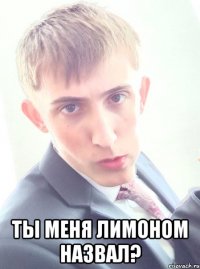  ты меня лимоном назвал?