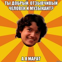 Ты добрый, отзывчивый человек и музыкант? А я Марат