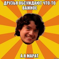 Друзья обсуждают что-то важное А я Марат