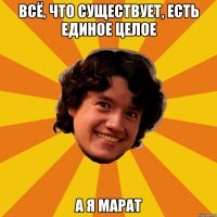 Всё, что существует, есть единое целое А я Марат