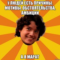 У людей есть причины, мотивы, обстоятельства, амбиции А я Марат