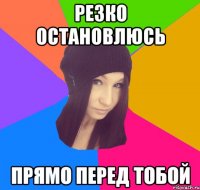резко остановлюсь прямо перед тобой