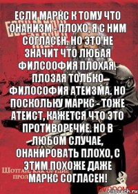 если маркс к тому что онанизм - плохо, я с ним согласен. но это не значит что любая филсоофия плохая. плозая только философия атеизма. но поскольку маркс - тоже атеист, кажется что это противоречие. но в любом случае, онанировать плохо, с этим похоже даже маркс согласен!