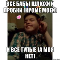 Все бабы шлюхи и пробки (кроме моей) И все тупые (а моя нет)