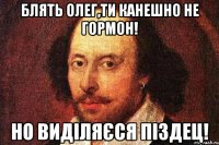Блять Олег,ти канешно не гормон! но виділяєся піздец!