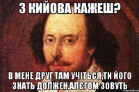З Кийова кажеш? В мене друг там учіться,ти його знать должен,Алєгом зовуть