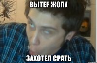 Вытер жопу Захотел срать