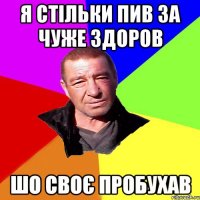 я стільки пив за чуже здоров шо своє пробухав