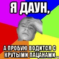 Я даун, а пробую водится с крутыми пацанами