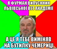 я фурман випускник львівської вет академії а це я тебе виміняв на бутилку чемериці