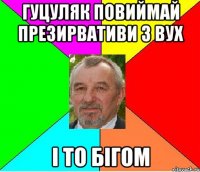 ГУЦУЛЯК ПОВИЙМАЙ ПРЕЗИРВАТИВИ З ВУХ І ТО БІГОМ