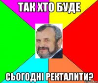 так хто буде сьогодні ректалити?