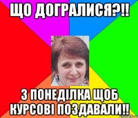 що догралися?!! з понеділка щоб курсові поздавали!!