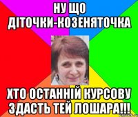 Ну що діточки-козеняточка хто останній курсову здасть тей ЛОШАРА!!!