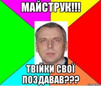 Майструк!!! твійки свої поздавав???