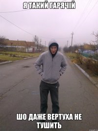 я такий гарячій шо даже вертуха не тушить