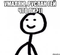Умаляю, Руслан гей что ли?)) 