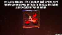 когда ты ждешь гта5 а вышли ещё другие игра ты просто говариш вот блять пиздец наступил а я не одной игры не купил 