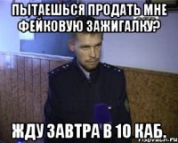 пытаешься продать мне фейковую зажигалку? жду завтра в 10 каб.