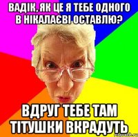 Вадік, як це я тебе одного в Нікалаєві оставлю? вдруг тебе там тітушки вкрадуть
