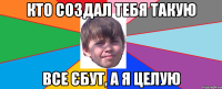 Кто создал тебя такую все єбут, а я целую