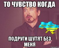 То чувство когда Подруги шутят без меня