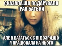 Сказала,що подарували IPad батьки Але в багатьох є підозри,що я працювала на нього