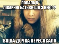 Попала в лікарню.Батьки:шо з нею?? Ваша дочка пересосала