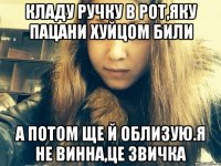 Кладу ручку в рот,яку пацани хуйцом били А потом ще й облизую.Я не винна,це звичка