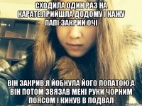 Сходила один раз на карате.Прийшла додому і кажу папі:Закрий очі Він закрив,я йобнула його лопатою,а він потом звязав мені руки чорним поясом і кинув в подвал
